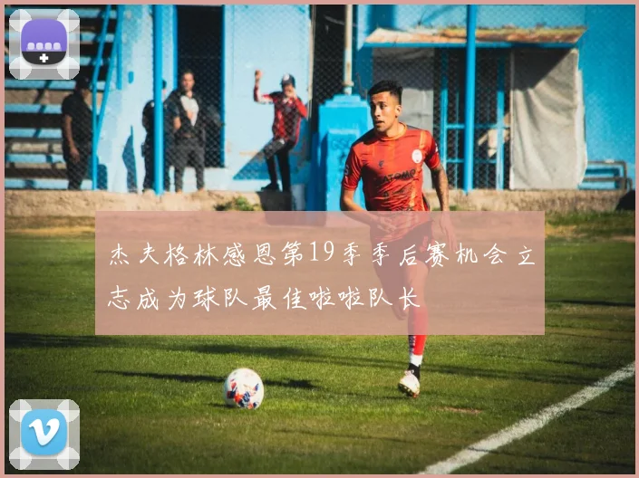 杰夫格林感恩第19季季后赛机会立志成为球队最佳啦啦队长