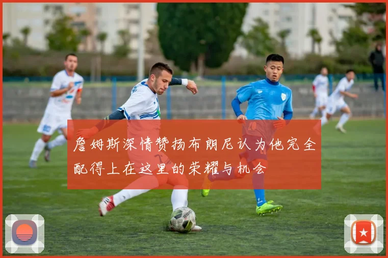 詹姆斯深情赞扬布朗尼认为他完全配得上在这里的荣耀与机会
