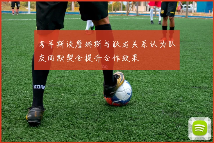 考辛斯谈詹姆斯与狄龙关系认为队友间默契会提升合作效果