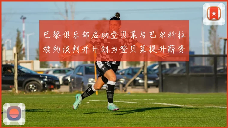 巴黎俱乐部启动登贝莱与巴尔科拉续约谈判并计划为登贝莱提升薪资待遇