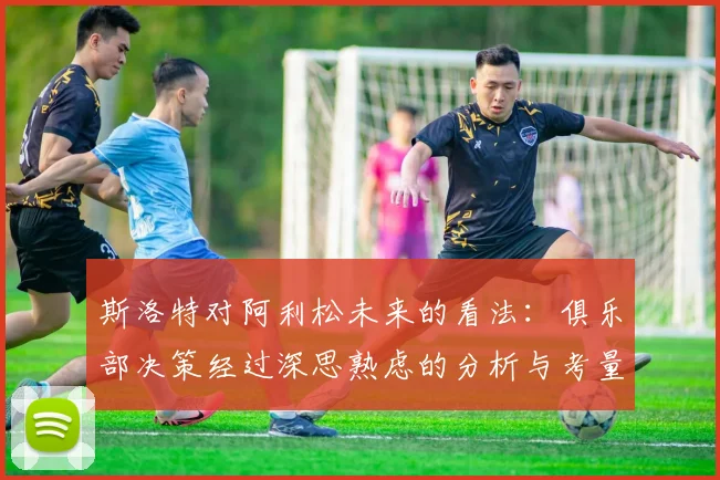 斯洛特对阿利松未来的看法：俱乐部决策经过深思熟虑的分析与考量