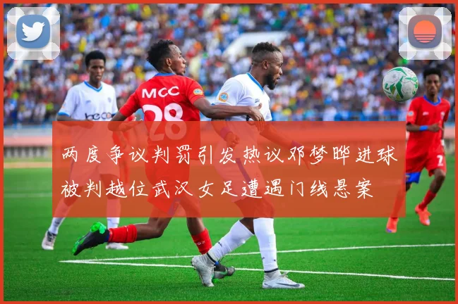 两度争议判罚引发热议邓梦晔进球被判越位武汉女足遭遇门线悬案