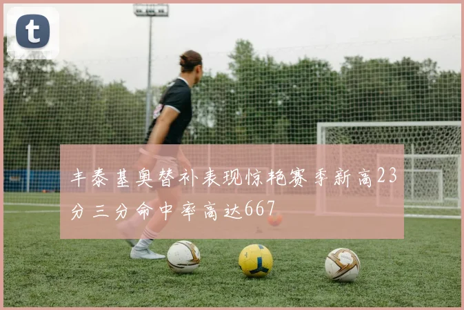 丰泰基奥替补表现惊艳赛季新高23分三分命中率高达667