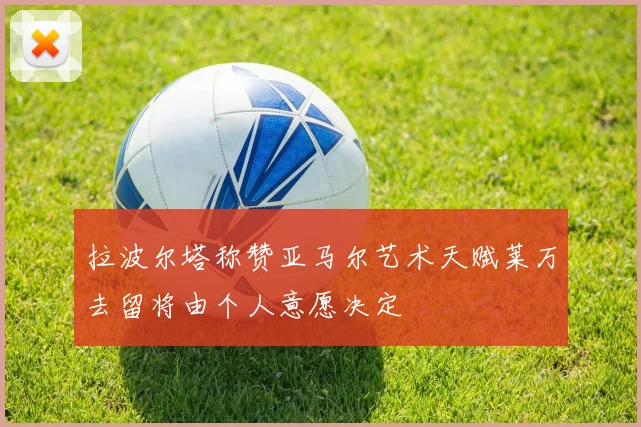 拉波尔塔称赞亚马尔艺术天赋莱万去留将由个人意愿决定