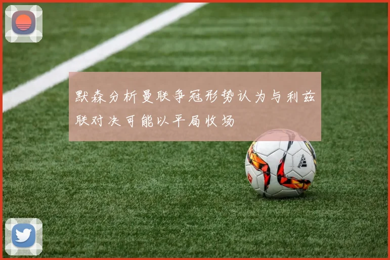 默森分析曼联争冠形势认为与利兹联对决可能以平局收场