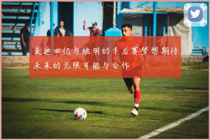 麦迪回忆与姚明的季后赛梦想期待未来的无限可能与合作