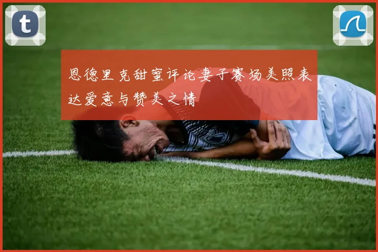 恩德里克甜蜜评论妻子赛场美照表达爱意与赞美之情
