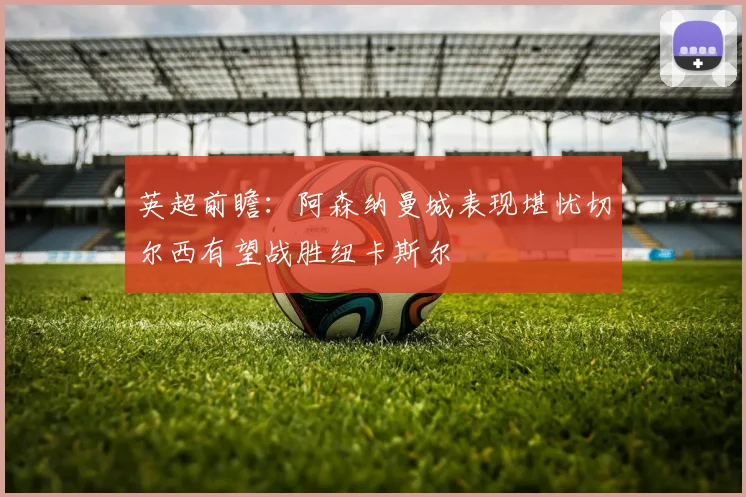 英超前瞻：阿森纳曼城表现堪忧切尔西有望战胜纽卡斯尔