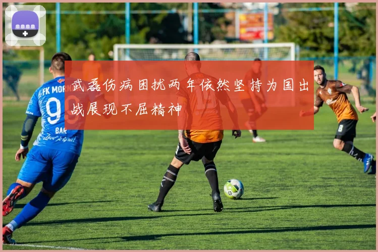 武磊伤病困扰两年依然坚持为国出战展现不屈精神