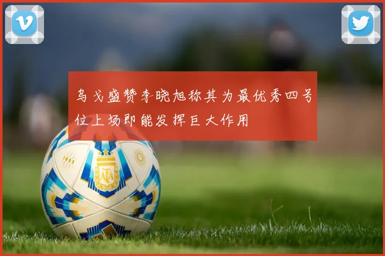 乌戈盛赞李晓旭称其为最优秀四号位上场即能发挥巨大作用
