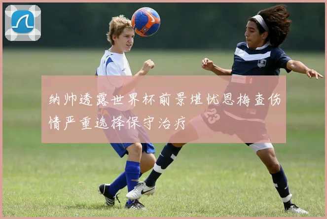 纳帅透露世界杯前景堪忧恩梅查伤情严重选择保守治疗