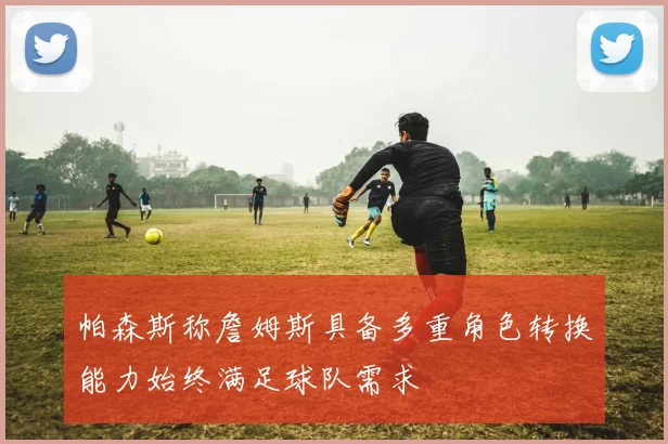 帕森斯称詹姆斯具备多重角色转换能力始终满足球队需求