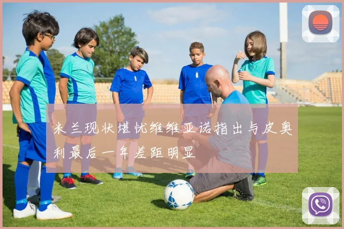 米兰现状堪忧维维亚诺指出与皮奥利最后一年差距明显