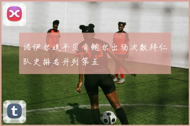 诺伊尔追平贝肯鲍尔出场次数拜仁队史排名并列第五