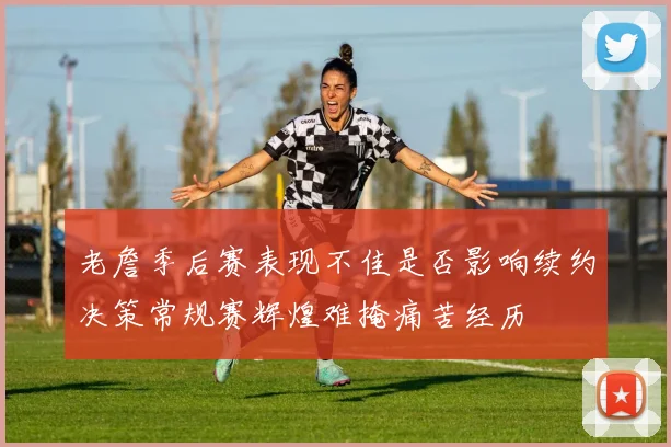 老詹季后赛表现不佳是否影响续约决策常规赛辉煌难掩痛苦经历